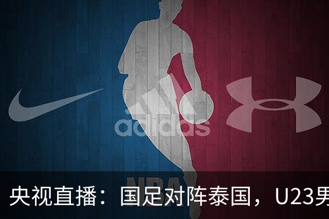 央视直播：国足对阵泰国，U23男足迎战塔吉克斯坦，两队都可能连胜